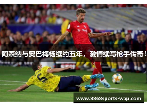 阿森纳与奥巴梅杨续约五年，激情续写枪手传奇！