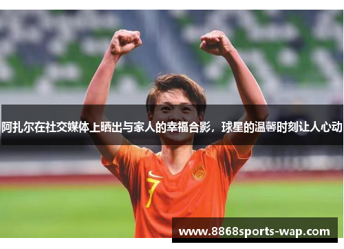 阿扎尔在社交媒体上晒出与家人的幸福合影，球星的温馨时刻让人心动