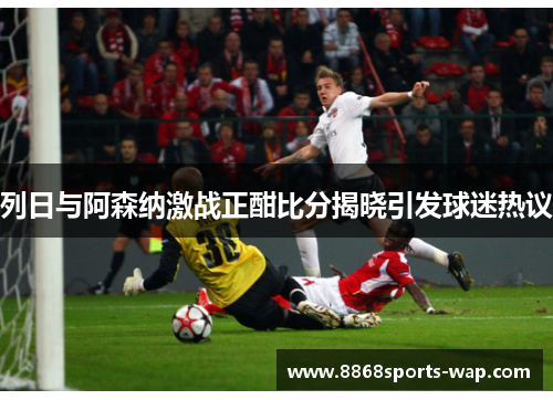 列日与阿森纳激战正酣比分揭晓引发球迷热议