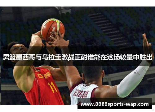 男篮墨西哥与乌拉圭激战正酣谁能在这场较量中胜出
